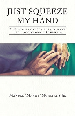 Just Squeeze My Hand: A Caregiver's Experience with Frontotemporal Dementia by Moncivais, Manuel Manny, Jr.