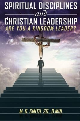 Spiritual Disciplines and Christian Leadership Are You A Kingdom Leader? by , M. R. Smith, Sr.