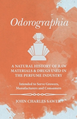 Odorographia - A Natural History of Raw Materials and Drugs used in the Perfume Industry - Intended to Serve Growers, Manufacturers and Consumers by Sawer, John Charles