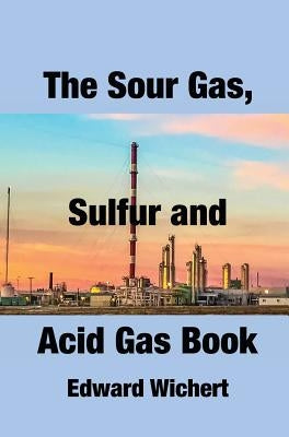 The Sour Gas, Sulfur and Acid Gas Book: Technology and Application in Sour Gas Production, Treating and Sulfur Recovery by Wichert, Edward