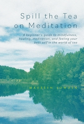 Spill the Tea on Meditation: A beginner's guide to mindfulness, healing, meditation, and feeling your best self in the world of tea by Lowden, Maureen