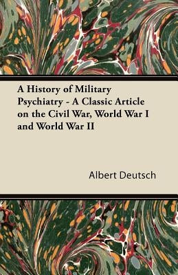 A History of Military Psychiatry - A Classic Article on the Civil War, World War I and World War II by Deutsch, Albert