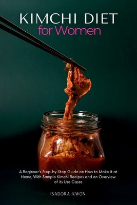 Kimchi Diet for Women: A Beginner's Step-by-Step Guide on How to Make it at Home, With Sample Kimchi Recipes and an Overview of its Use Cases by Kwon, Isadora