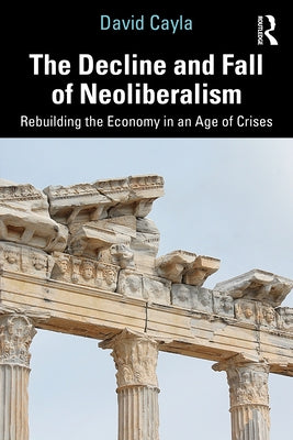 The Decline and Fall of Neoliberalism: Rebuilding the Economy in an Age of Crises by Cayla, David