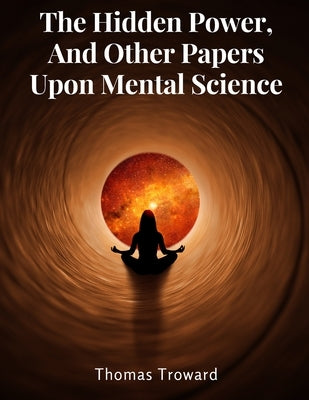 The Hidden Power, And Other Papers Upon Mental Science by Thomas Troward