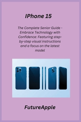 iPhone 15: The Complete Senior Guide - Embrace Technology with Confidence: Featuring step-by-step visual instructions and a focus by Apple, Future