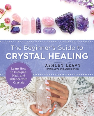 The Beginner's Guide to Crystal Healing: Learn How to Energize, Heal, and Balance with Crystals by Leavy, Ashley