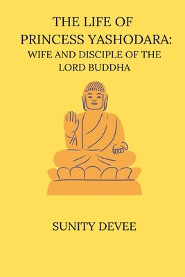 The Life of Princess Yashodara Wife and Disciple of the Lord Buddha by Devee, Sunity