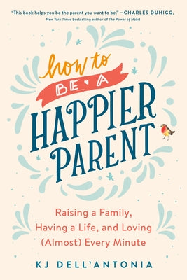 How to Be a Happier Parent: Raising a Family, Having a Life, and Loving (Almost) Every Minute by Dell'antonia, Kj