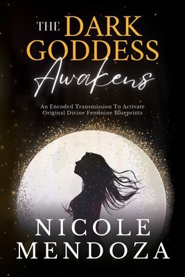 The Dark Goddess Awakens: An Encoded Transmission to Activate Original Divine Feminine Blueprints by Mendoza, Nicole