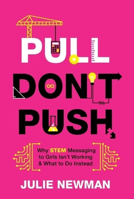 Pull Don't Push: Why STEM Messaging to Girls Isn't Working and What to Do Instead by Newman, Julie