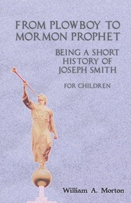 From Plowboy to Mormon Prophet: Being a Short History of Joseph Smith for Children by Morton, William A.