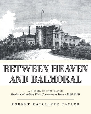 Between Heaven and Balmoral: A History of Cary Castle British Columbia's First Government House 1860-1899 by Taylor, Robert Ratcliffe