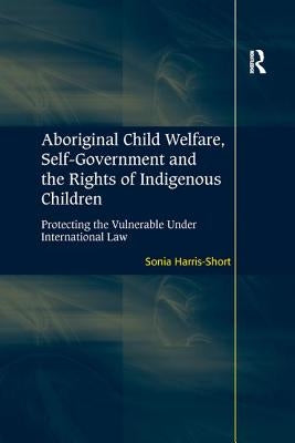 Aboriginal Child Welfare, Self-Government and the Rights of Indigenous Children: Protecting the Vulnerable Under International Law by Harris-Short, Sonia