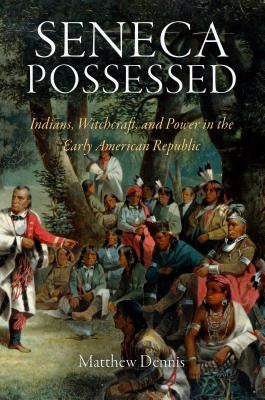 Seneca Possessed: Indians, Witchcraft, and Power in the Early American Republic by Dennis, Matthew