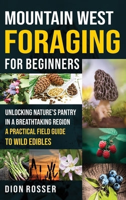 Mountain West Foraging for Beginners: Unlocking Nature's Pantry in a Breathtaking Region - A Practical Field Guide to Wild Edibles by Rosser, Dion