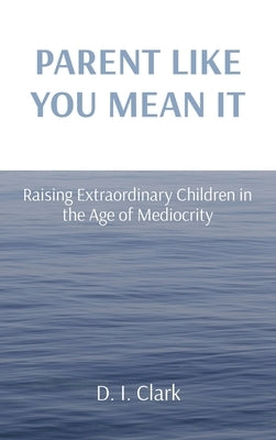 Parent Like You Mean It: Raising Extraordinary Children in the Age of Mediocrity by Clark, D. I.