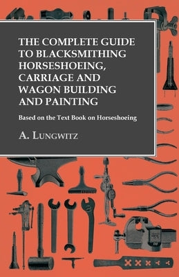 The Complete Guide to Blacksmithing Horseshoeing, Carriage and Wagon Building and Painting - Based on the Text Book on Horseshoeing by Lungwitz, A.