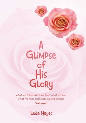 A Glimpse of His Glory: what we think, what we feel, what we see, what we hear and what we experience by Hayes, Leila