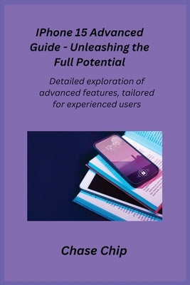 iPhone 15 Advanced Guide - Unleashing the Full Potential: Detailed exploration of advanced features, tailored for experienced users. by Chip, Chase