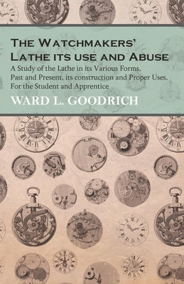 The Watchmakers' Lathe - Its use and Abuse - A Study of the Lathe in its Various Forms, Past and Present, its construction and Proper Uses. For the St by Goodrich, Ward L.