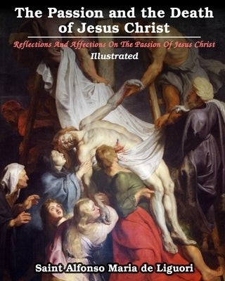 The Passion and the Death of Jesus Christ: Reflections And Affections On The Passion Of Jesus Christ: Illustrated by Liguori, Saint Alfonso Maria De