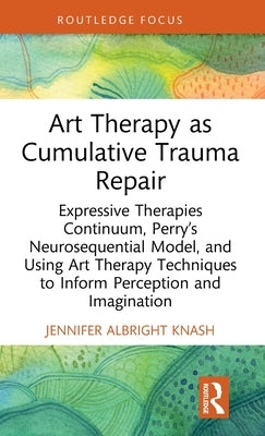 Art Therapy as Cumulative Trauma Repair: Expressive Therapies Continuum, Perry's Neurosequential Model, and Using Art Therapy Techniques to Inform Per by Albright Knash, Jennifer