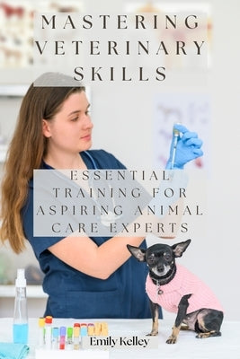 Mastering Veterinary Skills: Essential Training for Aspiring Animal Care Experts by Kelley, Emily