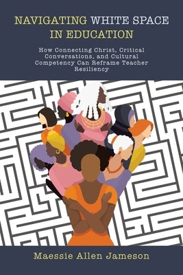 Navigating White Space in Education: How Connecting Christ, Critical Conversations, and Cultural Competency Can Reframe Teacher Resiliency by Jameson, Maessie Allen