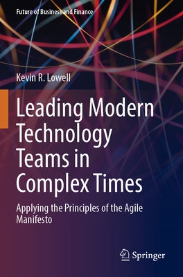 Leading Modern Technology Teams in Complex Times: Applying the Principles of the Agile Manifesto by Lowell, Kevin R.