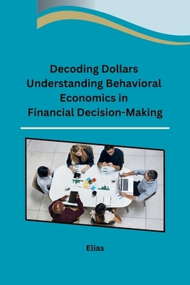 Decoding Dollars Understanding Behavioral Economics in Financial Decision-Making by Elias