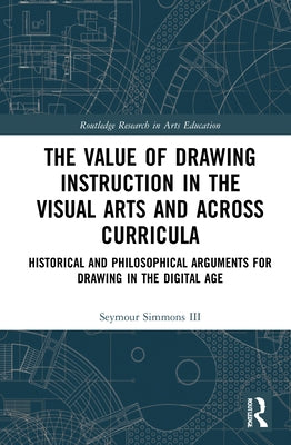 The Value of Drawing Instruction in the Visual Arts and Across Curricula: Historical and Philosophical Arguments for Drawing in the Digital Age by Simmons, Seymour, III