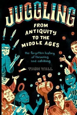 Juggling - From Antiquity to the Middle Ages: The forgotten history of throwing and catching by Wall, Thom