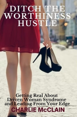 Ditch the Worthiness Hustle: Getting Real About Driven Woman Syndrome and Leading From Your Edge by McClain, Charlie