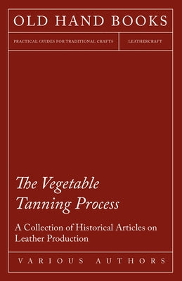 The Vegetable Tanning Process - A Collection of Historical Articles on Leather Production by Various