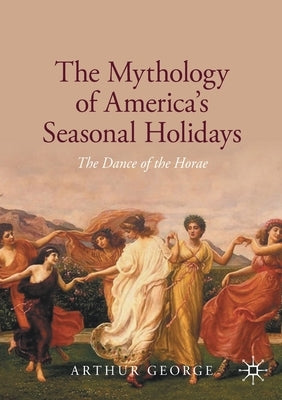 The Mythology of America's Seasonal Holidays: The Dance of the Horae by George, Arthur