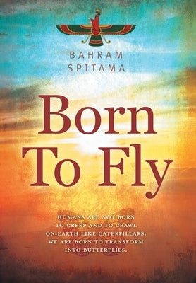 Born To Fly: Humans are Not Born to Creep and to Crawl on Earth like Caterpillars. We are Born to Transform into Butterflies by Spitama, Bahram