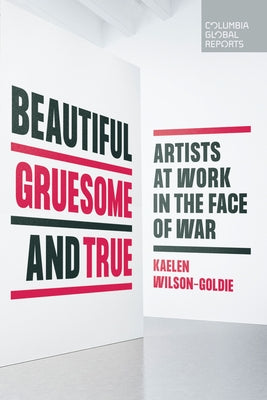 Beautiful, Gruesome, and True: Artists at Work in the Face of War by Wilson-Goldie, Kaelen