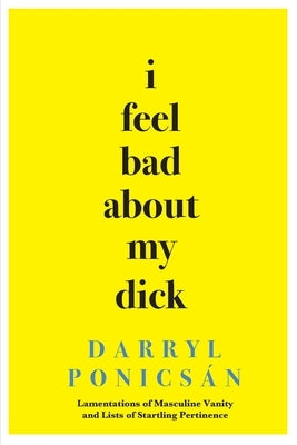 I Feel Bad About My Dick: Lamentations of Masculine Vanity and Lists of Startling Pertinence by PonicsÃ¡n, Darryl