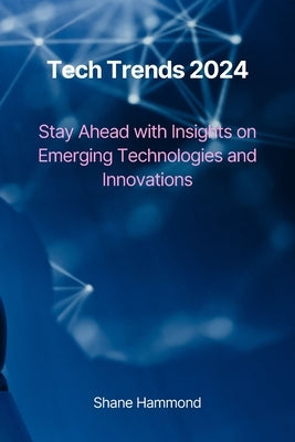 Tech Trends 2024: Stay Ahead with Insights on Emerging Technologies and Innovations by Hammond, Shane