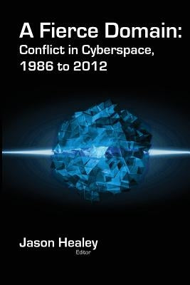 A Fierce Domain: Conflict in Cyberspace, 1986 to 2012 by Healey, Jason