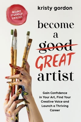 Become a Great Artist: Gain Confidence in Your Art, Find Your Creative Voice and Launch a Thriving Career by Gordon, Kristy