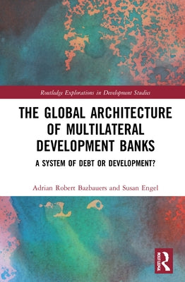 The Global Architecture of Multilateral Development Banks: A System of Debt or Development? by Bazbauers, Adrian Robert