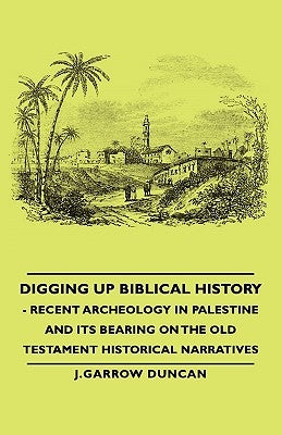 Digging Up Biblical History - Recent Archeology in Palestine and Its Bearing on the Old Testament Historical Narratives by Duncan, J. Garrow