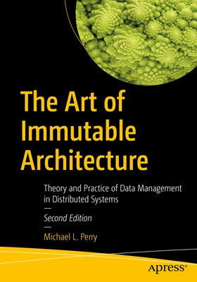 The Art of Immutable Architecture: Theory and Practice of Data Management in Distributed Systems by Perry, Michael L.