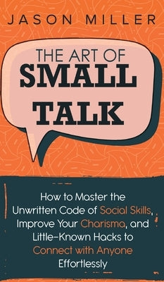 The Art of Small Talk: How to Master the Unwritten Code of Social Skills, Improve Your Charisma, and LittleKnown Hacks to Connect with Anyone by Miller, Jason