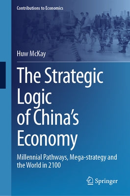 The Strategic Logic of China's Economy: Millennial Pathways, Mega-Strategy and the World in 2100 by McKay, Huw