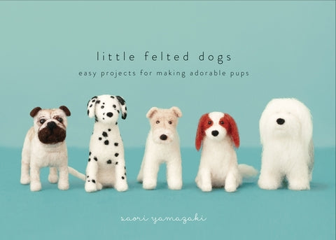 Little Felted Dogs: Easy Projects for Making Adorable Needle Felted Pups by Yamazaki, Saori