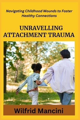 Unravelling Attachment Trauma: Navigating Childhood Wounds to Foster Healthy Connections by Mancini, Wilfrid