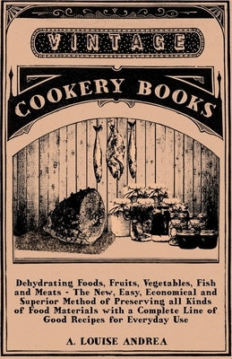 Dehydrating Foods, Fruits, Vegetables, Fish and Meats - The New, Easy, Economical and Superior Method of Preserving all Kinds of Food Materials with a by Andrea, A. Louise